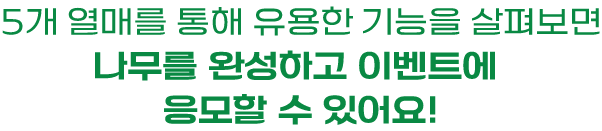 5개 열매를 통해 유용한 기능을 살펴보면 나무를 완성하고 이벤트에 응모할 수 있어요!
