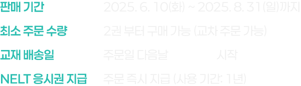 판매 기간 : 2025. 6. 10(화) ~ 2025. 8. 31(일)까지, 최소 주문 수량 : 2권 부터 구매 가능 (교차 주문 가능), 교재 배송일 : 주문일 다음날 무료 배송 시작, NELT 응시권 지급 : 주문 즉시 지급 (사용 기간: 1년)