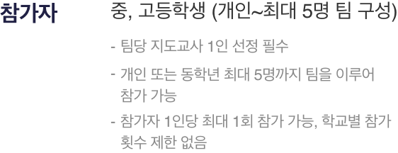 참가자 : 중, 고등학생 (개인~최대 5명 팀 구성),- 팀당 지도교사 1인 선정 필수,- 개인 또는 동학년 최대 5명까지 팀을 이루어 참가 가능,- 참가자 1인당 최대 1회 참가 가능, 학교별 참가 횟수 제한 없음