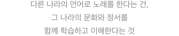 다른 나라의 언어로 노래를 한다는 건, 그 나라의 문화와 정서를 함께 학습하고 이해한다는 것
