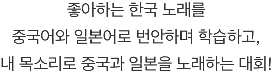 좋아하는 한국 노래를 중국어와 일본어로 번안하며 학습하고, 내 목소리롤 중국과 일본을 노래하는 대회!