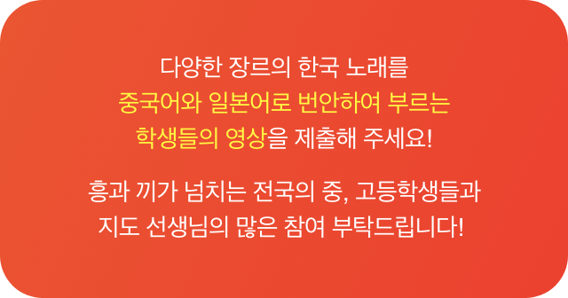 다양한 장르의 한국 노래를 중국어와 일본어로 번안하여 부르는 학생들의 영상을 제출해 주세요! 흥과 끼가 넘치는 전국의 중, 고등학생들과 지도 선생님의 많은 참여 부탁드립니다!