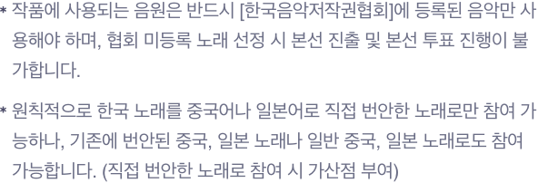 작품에 사용되는 음원은 반드시 [한국음악저작권협회]에 등록된 음악만 사용해야 하며, 협회 미등록 노래 선정 시 본선 진출 및 본선 투표 진행이 불가합니다.원칙적으로 한국 노래를 중국어나 일본어로 직접 번안한 노래로만 참여 가능하나, 기존에 번안된 중국, 일본 노래나 일반 중국, 일본 노래로도 참여 가능합니다. (직접 번안한 노래로 참여 시 가산점 부여)