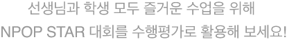 선생님과 학생 모두 즐거운 수업을 위해 NPOP STAR 대회를 수행평가로 활용해 보세요!