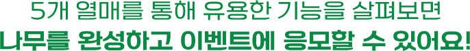 5개 열매를 통해 유용한 기능을 살펴보면 나무를 완성하고 이벤트에 응모할 수 있어요!