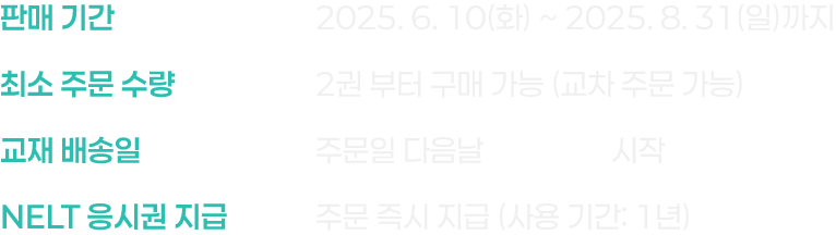 판매 기간 : 2025. 6. 10(화) ~ 2025. 8. 31(일)까지, 최소 주문 수량 : 2권 부터 구매 가능 (교차 주문 가능), 교재 배송일 : 주문일 다음날 무료 배송 시작, NELT 응시권 지급 : 주문 즉시 지급 (사용 기간: 1년)