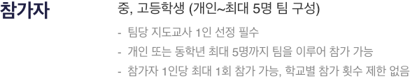 참가자 : 중, 고등학생 (개인~최대 5명 팀 구성),- 팀당 지도교사 1인 선정 필수,- 개인 또는 동학년 최대 5명까지 팀을 이루어 참가 가능,- 참가자 1인당 최대 1회 참가 가능, 학교별 참가 횟수 제한 없음