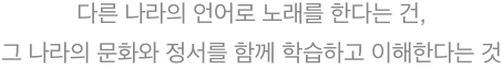 다른 나라의 언어로 노래를 한다는 건, 그 나라의 문화와 정서를 함께 학습하고 이해한다는 것