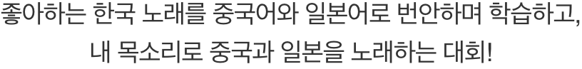 좋아하는 한국 노래를 중국어와 일본어로 번안하며 학습하고, 내 목소리롤 중국과 일본을 노래하는 대회!