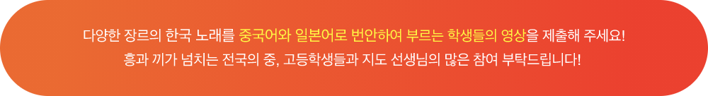 다양한 장르의 한국 노래를 중국어와 일본어로 번안하여 부르는 학생들의 영상을 제출해 주세요! 흥과 끼가 넘치는 전국의 중, 고등학생들과 지도 선생님의 많은 참여 부탁드립니다!