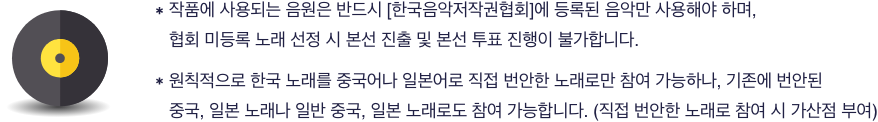 작품에 사용되는 음원은 반드시 [한국음악저작권협회]에 등록된 음악만 사용해야 하며, 협회 미등록 노래 선정 시 본선 진출 및 본선 투표 진행이 불가합니다.원칙적으로 한국 노래를 중국어나 일본어로 직접 번안한 노래로만 참여 가능하나, 기존에 번안된 중국, 일본 노래나 일반 중국, 일본 노래로도 참여 가능합니다. (직접 번안한 노래로 참여 시 가산점 부여)