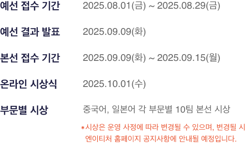 예선 접수기간 : 2025.08.01(금) ~ 2025.08.29(금), 예선 결과 발표 : 2025.09.09(화), 본선 접수 기간 : 2025.09.09(화) ~ 2025.09.15(월), 온라인 시상식 : 2025.10.01(수) ,부문별 시상	: 중국어, 일본어 각 부문별 10팀 본선 시상, * 시상은 운영 사정에 따라 변경될 수 있으며, 변경될 시 에이티처 홈페이지 공지사항에 안내될 예정입니다.