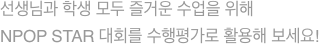 선생님과 학생 모두 즐거운 수업을 위해 NPOP STAR 대회를 수행평가로 활용해 보세요!
